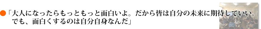「大人になったらもっともっと面白いよ。だから皆は自分の未来に期待していい。でも、面白くするのは自分自身なんだ」