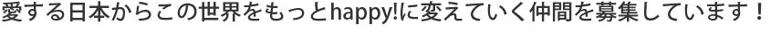 愛する日本からこの世界をもっとhappy!に変えていく仲間を募集しています!